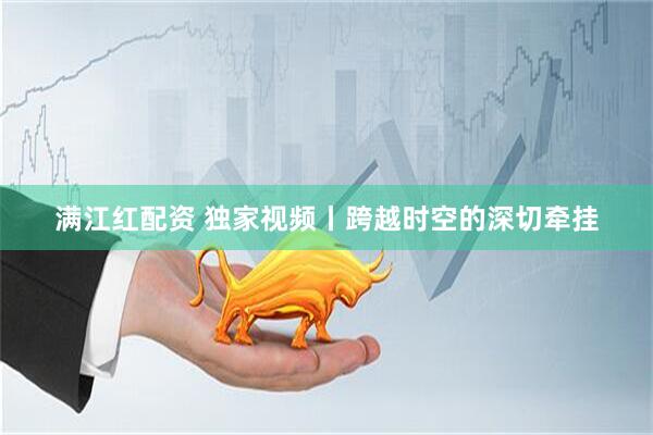 满江红配资 独家视频丨跨越时空的深切牵挂