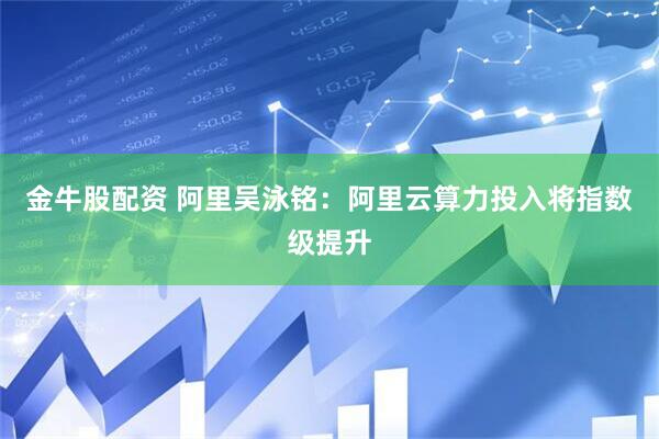 金牛股配资 阿里吴泳铭：阿里云算力投入将指数级提升