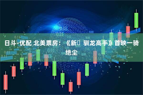 日斗-优配 北美票房：《新・驯龙高手》首映一骑绝尘