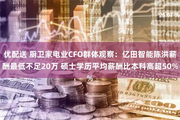 优配送 厨卫家电业CFO群体观察：亿田智能陈洪薪酬最低不足20万 硕士学历平均薪酬比本科高超50%