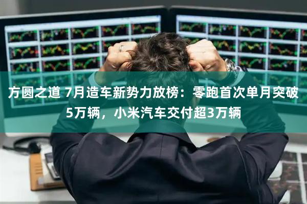 方圆之道 7月造车新势力放榜：零跑首次单月突破5万辆，小米汽车交付超3万辆