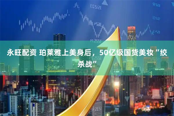 永旺配资 珀莱雅上美身后，50亿级国货美妆“绞杀战”